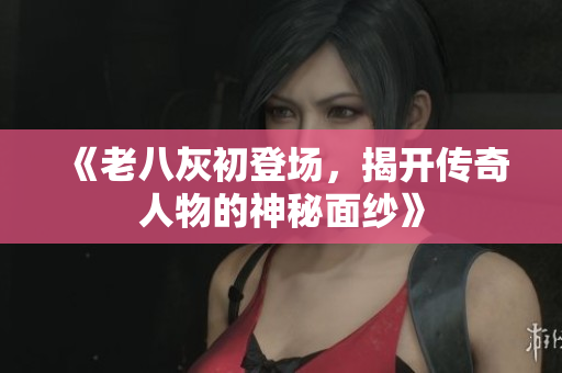 《老八灰初登场，揭开传奇人物的神秘面纱》