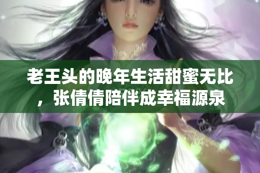 老王头的晚年生活甜蜜无比，张倩倩陪伴成幸福源泉