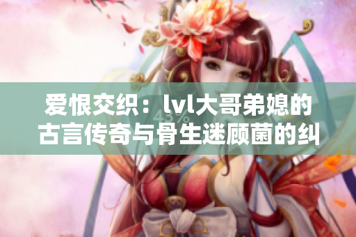 爱恨交织：lvl大哥弟媳的古言传奇与骨生迷顾菌的纠葛