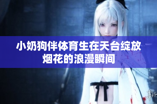 小奶狗伴体育生在天台绽放烟花的浪漫瞬间
