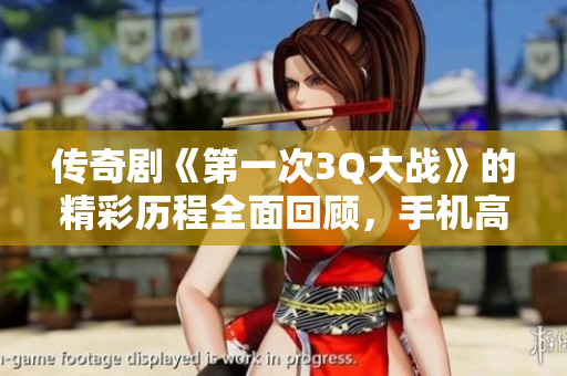 传奇剧《第一次3Q大战》的精彩历程全面回顾，手机高清观看攻略
