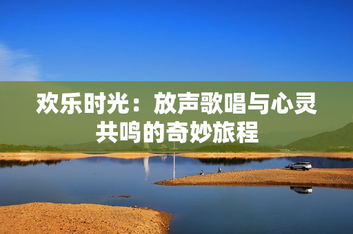欢乐时光：放声歌唱与心灵共鸣的奇妙旅程