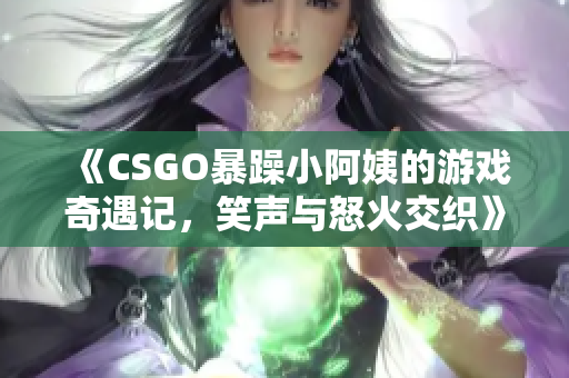 《CSGO暴躁小阿姨的游戏奇遇记，笑声与怒火交织》