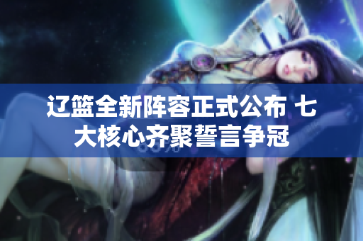 辽篮全新阵容正式公布 七大核心齐聚誓言争冠
