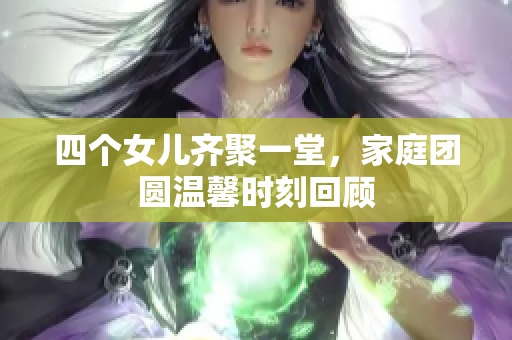 四个女儿齐聚一堂，家庭团圆温馨时刻回顾