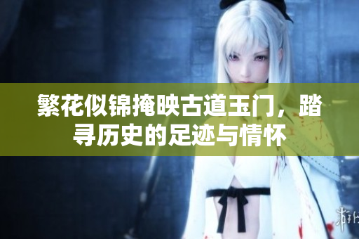 繁花似锦掩映古道玉门，踏寻历史的足迹与情怀