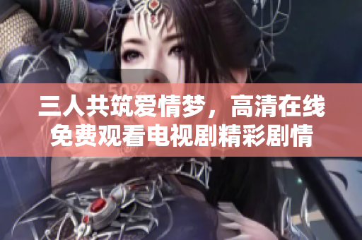 三人共筑爱情梦，高清在线免费观看电视剧精彩剧情