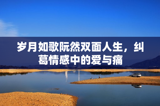 岁月如歌阮然双面人生，纠葛情感中的爱与痛