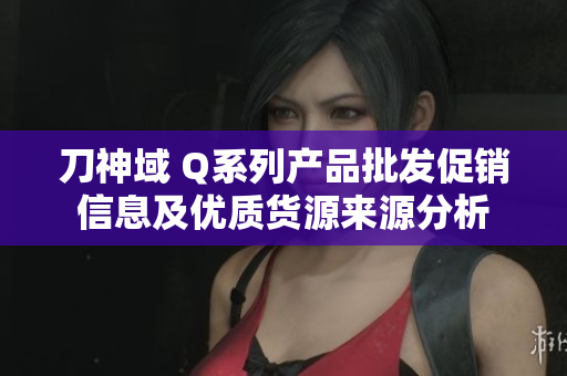 刀神域 Q系列产品批发促销信息及优质货源来源分析