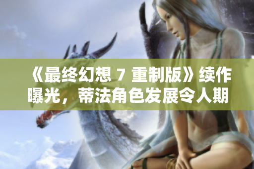 《最终幻想 7 重制版》续作曝光，蒂法角色发展令人期待