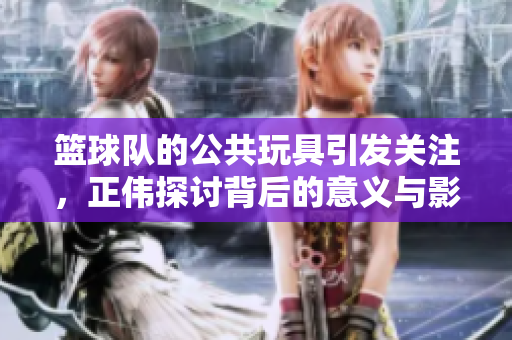 篮球队的公共玩具引发关注，正伟探讨背后的意义与影响