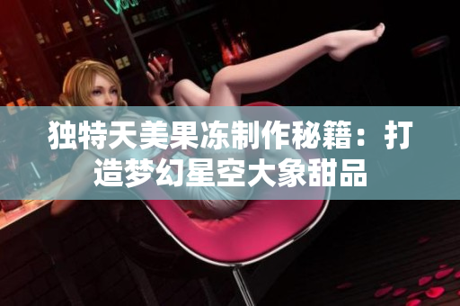 独特天美果冻制作秘籍：打造梦幻星空大象甜品