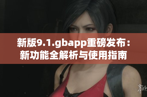 新版9.1.gbapp重磅发布：新功能全解析与使用指南