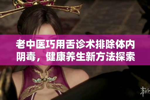 老中医巧用舌诊术排除体内阴毒，健康养生新方法探索