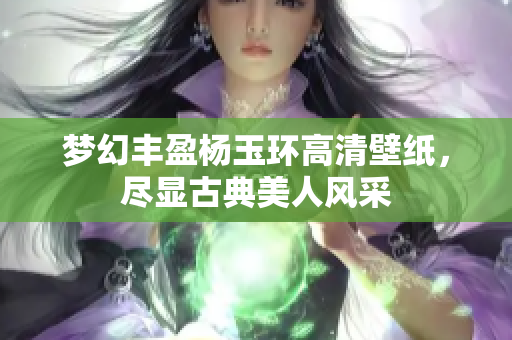梦幻丰盈杨玉环高清壁纸，尽显古典美人风采