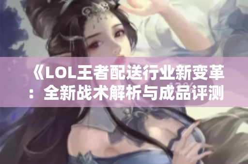 《LOL王者配送行业新变革：全新战术解析与成品评测》