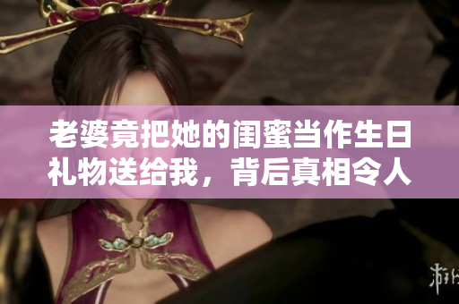 老婆竟把她的闺蜜当作生日礼物送给我，背后真相令人震惊