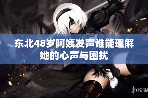 东北48岁阿姨发声谁能理解她的心声与困扰