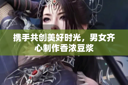 携手共创美好时光，男女齐心制作香浓豆浆