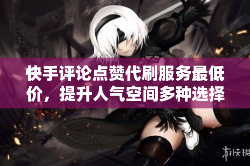 快手评论点赞代刷服务最低价，提升人气空间多种选择
