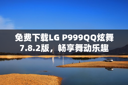 免费下载LG P999QQ炫舞7.8.2版，畅享舞动乐趣