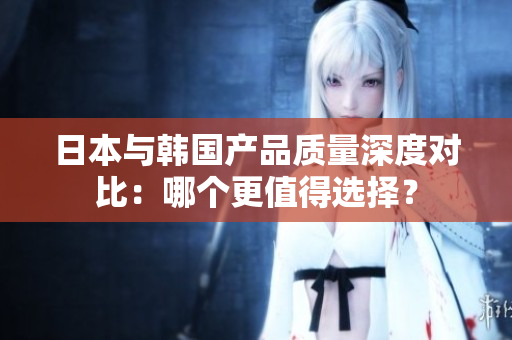 日本与韩国产品质量深度对比：哪个更值得选择？