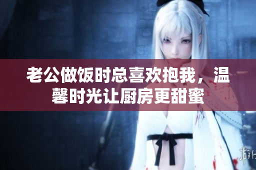 老公做饭时总喜欢抱我，温馨时光让厨房更甜蜜