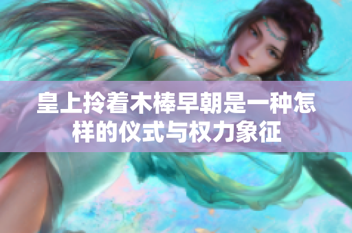 皇上拎着木棒早朝是一种怎样的仪式与权力象征