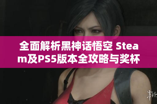 全面解析黑神话悟空 Steam及PS5版本全攻略与奖杯获取秘籍