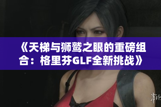 《天梯与狮鹫之眼的重磅组合：格里芬GLF全新挑战》