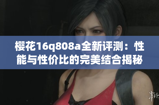 樱花16q808a全新评测：性能与性价比的完美结合揭秘