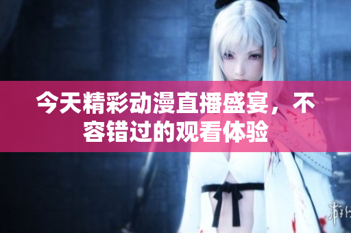 今天精彩动漫直播盛宴，不容错过的观看体验