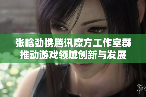 张晗劲携腾讯魔方工作室群推动游戏领域创新与发展