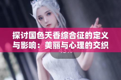 探讨国色天香综合征的定义与影响：美丽与心理的交织