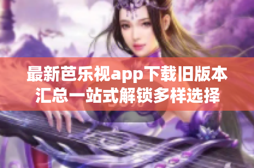 最新芭乐视app下载旧版本汇总一站式解锁多样选择