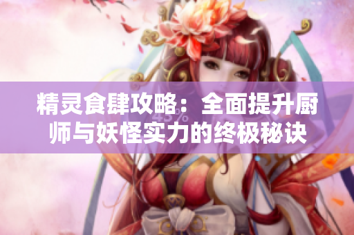 精灵食肆攻略：全面提升厨师与妖怪实力的终极秘诀