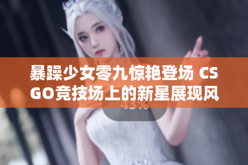 暴躁少女零九惊艳登场 CSGO竞技场上的新星展现风采