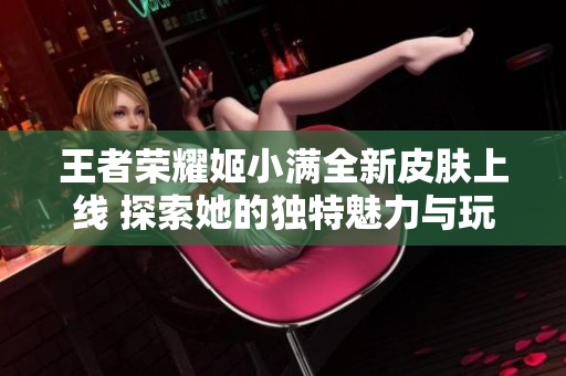 王者荣耀姬小满全新皮肤上线 探索她的独特魅力与玩法攻略