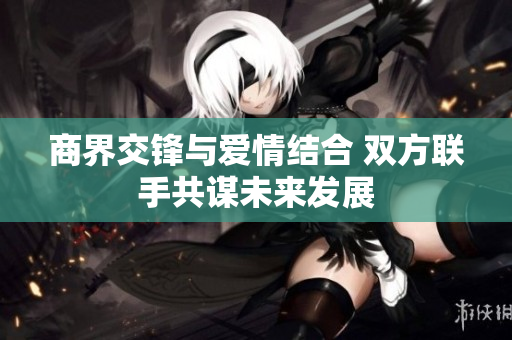 商界交锋与爱情结合 双方联手共谋未来发展