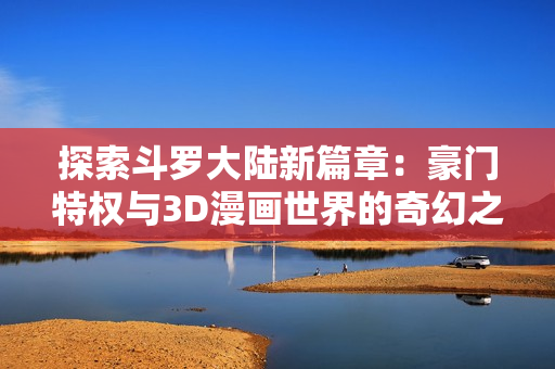 探索斗罗大陆新篇章：豪门特权与3D漫画世界的奇幻之旅