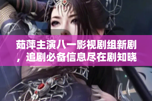 茹萍主演八一影视剧组新剧，追剧必备信息尽在剧知晓分享202！