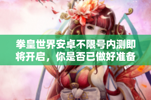 拳皇世界安卓不限号内测即将开启，你是否已做好准备迎战热血？