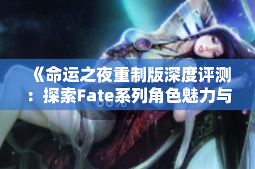《命运之夜重制版深度评测：探索Fate系列角色魅力与GAL游戏魅力》