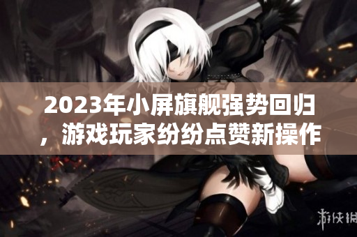 2023年小屏旗舰强势回归，游戏玩家纷纷点赞新操作！