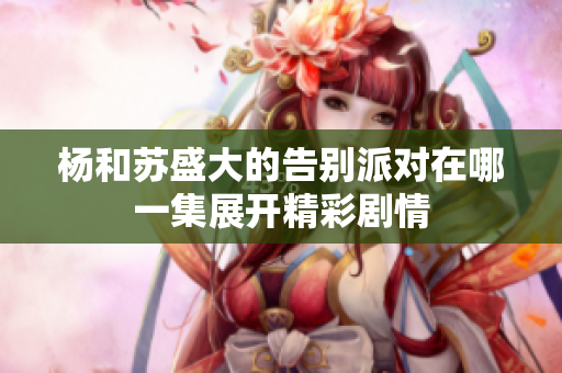 杨和苏盛大的告别派对在哪一集展开精彩剧情