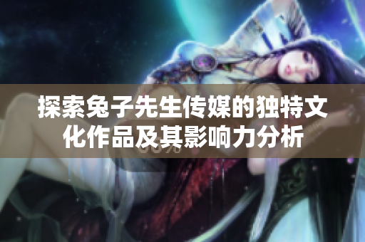 探索兔子先生传媒的独特文化作品及其影响力分析