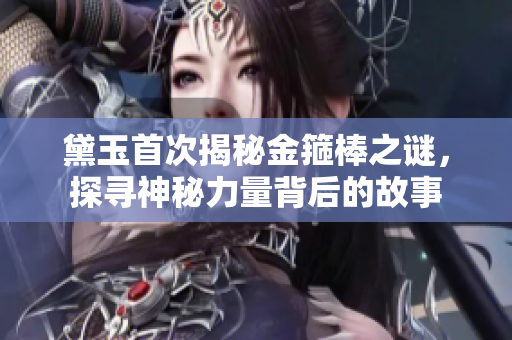 黛玉首次揭秘金箍棒之谜，探寻神秘力量背后的故事