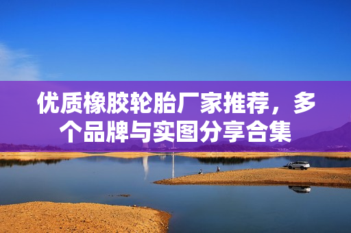 优质橡胶轮胎厂家推荐，多个品牌与实图分享合集