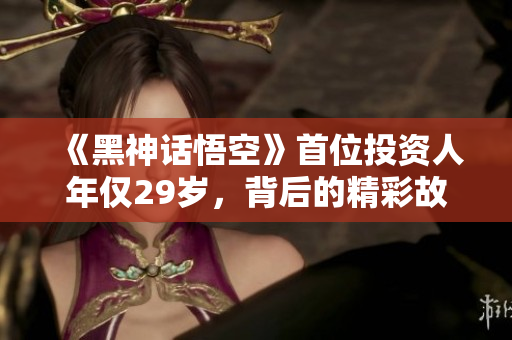 《黑神话悟空》首位投资人年仅29岁，背后的精彩故事揭秘