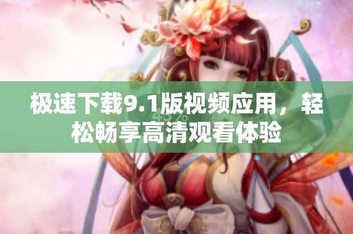 极速下载9.1版视频应用，轻松畅享高清观看体验